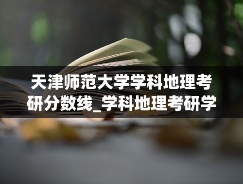 天津师范大学学科地理考研分数线_学科地理考研学校排名