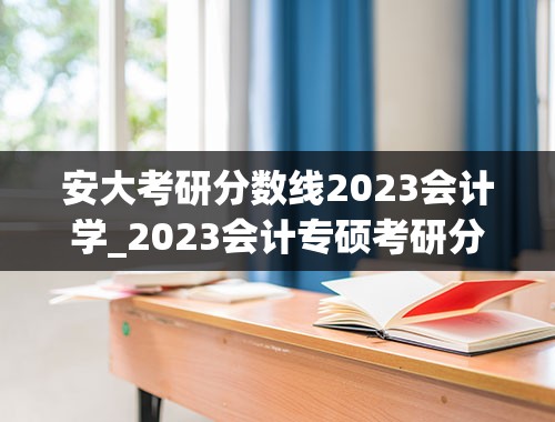 安大考研分数线2023会计学_2023会计专硕考研分数线是多少