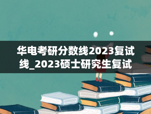 华电考研分数线2023复试线_2023硕士研究生复试分数线