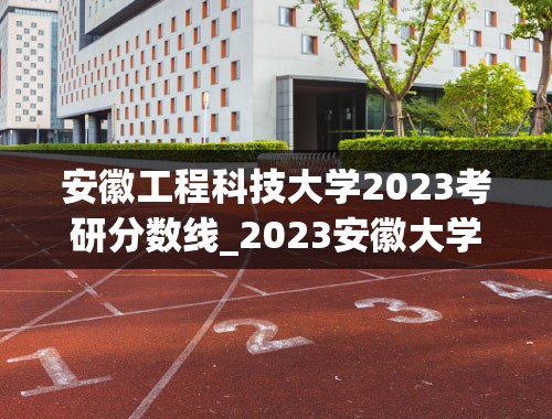 安徽工程科技大学2023考研分数线_2023安徽大学考研分数线是多少