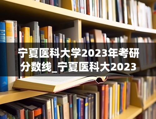 宁夏医科大学2023年考研分数线_宁夏医科大2023考研复试名单