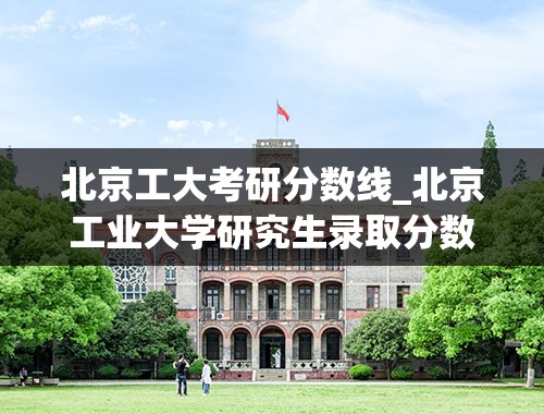 北京工大考研分数线_北京工业大学研究生录取分数线