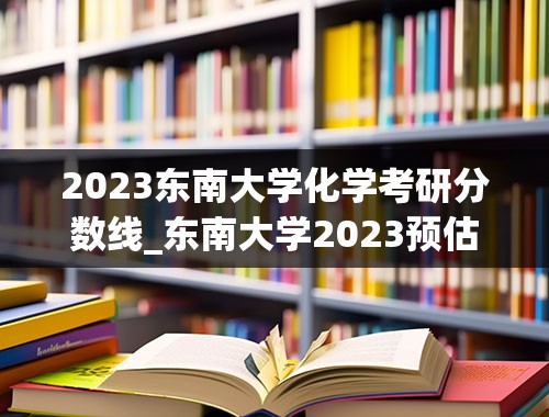 2023东南大学化学考研分数线_东南大学2023预估分数线