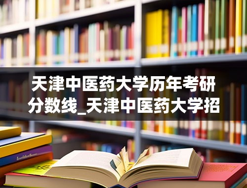 天津中医药大学历年考研分数线_天津中医药大学招生分数