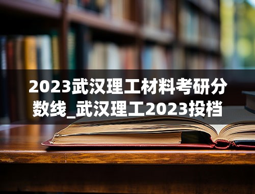 2023武汉理工材料考研分数线_武汉理工2023投档线