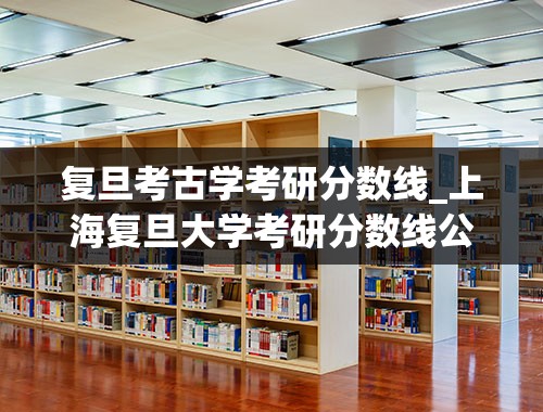 复旦考古学考研分数线_上海复旦大学考研分数线公布时间