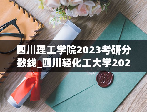 四川理工学院2023考研分数线_四川轻化工大学2023录取分数线