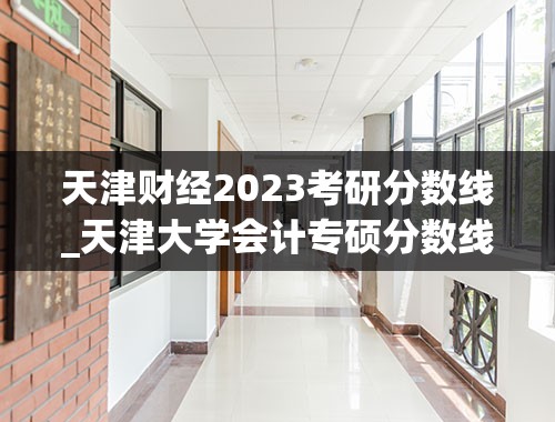 天津财经2023考研分数线_天津大学会计专硕分数线2023
