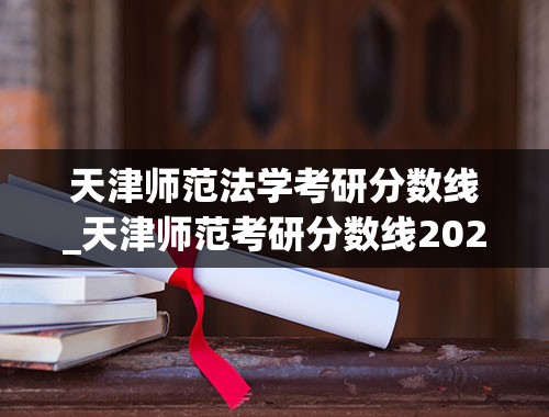 天津师范法学考研分数线_天津师范考研分数线2022