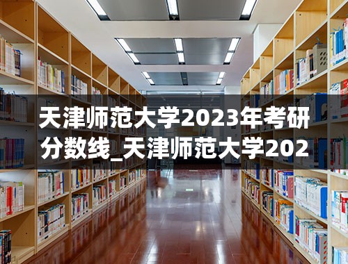 天津师范大学2023年考研分数线_天津师范大学2023分数线是多少