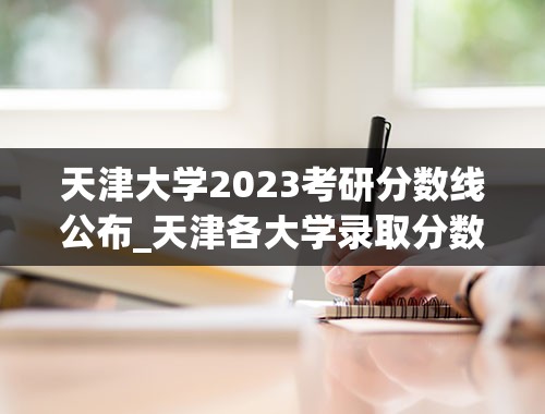 天津大学2023考研分数线公布_天津各大学录取分数线2023
