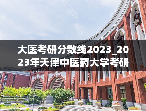 大医考研分数线2023_2023年天津中医药大学考研分数线是多少？