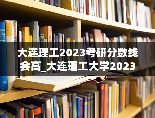 大连理工2023考研分数线会高_大连理工大学2023投档线