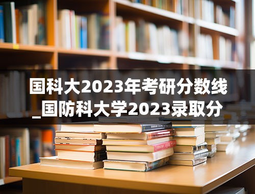 国科大2023年考研分数线_国防科大学2023录取分数线