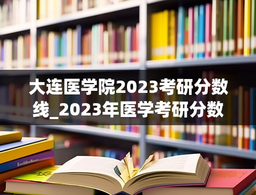 大连医学院2023考研分数线_2023年医学考研分数线