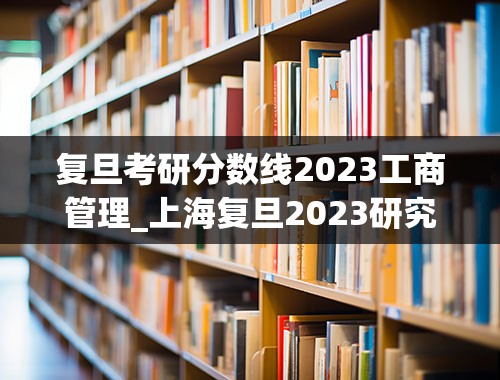 复旦考研分数线2023工商管理_上海复旦2023研究生复试分数