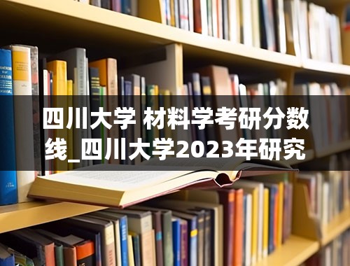 四川大学 材料学考研分数线_四川大学2023年研究生录取分数线