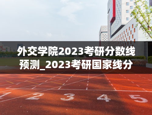 外交学院2023考研分数线预测_2023考研国家线分数预测最新