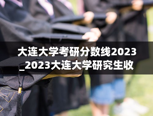 大连大学考研分数线2023_2023大连大学研究生收费标准是多少？学制几年？