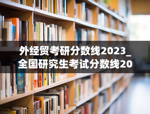 外经贸考研分数线2023_全国研究生考试分数线2023年