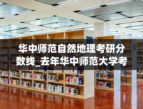 华中师范自然地理考研分数线_去年华中师范大学考研国家线是多少分