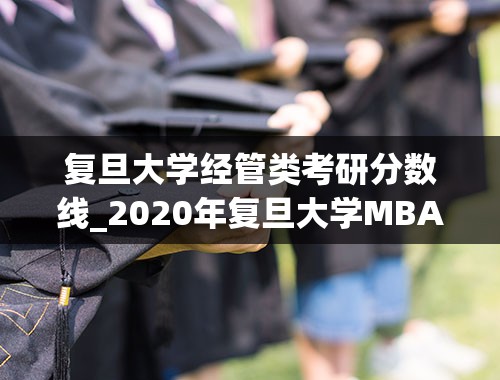 复旦大学经管类考研分数线_2020年复旦大学MBA工商管理硕士研究生招生复试分数线