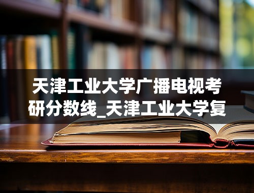 天津工业大学广播电视考研分数线_天津工业大学复试线