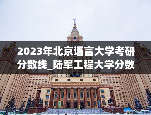 2023年北京语言大学考研分数线_陆军工程大学分数线