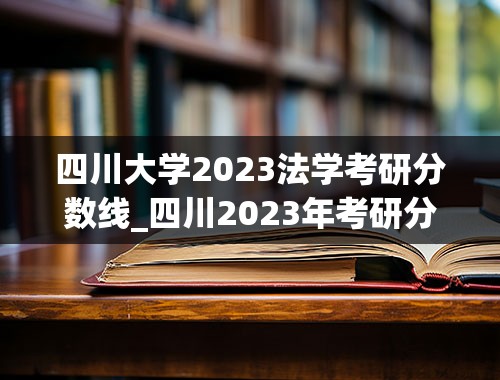 四川大学2023法学考研分数线_四川2023年考研分数线是多少
