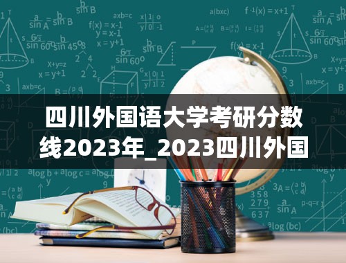 四川外国语大学考研分数线2023年_2023四川外国语大学研究生招生简章