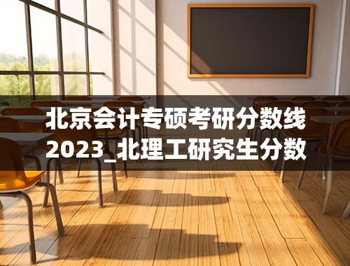 北京会计专硕考研分数线2023_北理工研究生分数线2023