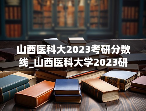 山西医科大2023考研分数线_山西医科大学2023研究生招生信息一览表？