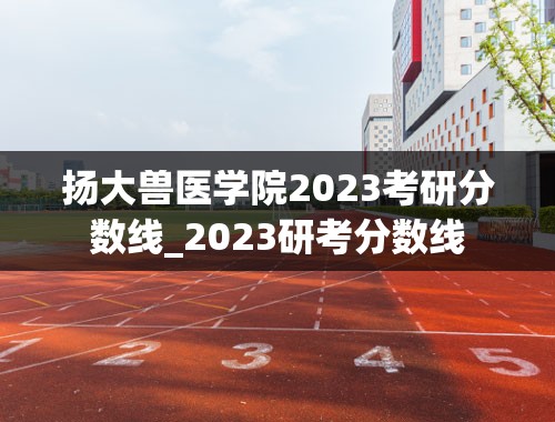 扬大兽医学院2023考研分数线_2023研考分数线