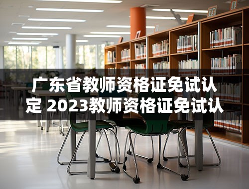 广东省教师资格证免试认定 2023教师资格证免试认定要求