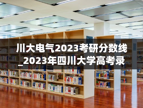 川大电气2023考研分数线_2023年四川大学高考录取分数线公布