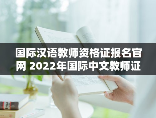 国际汉语教师资格证报名官网 2022年国际中文教师证书报考条件