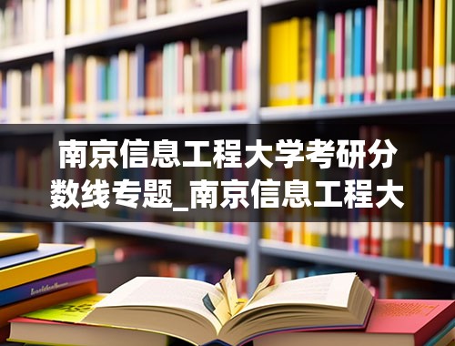南京信息工程大学考研分数线专题_南京信息工程大学814平均分