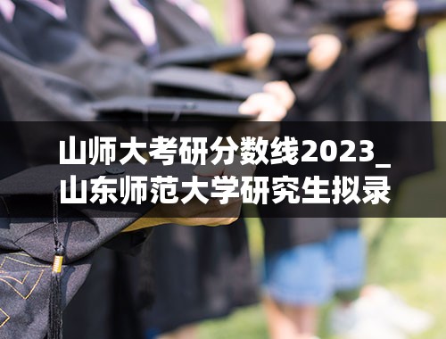 山师大考研分数线2023_山东师范大学研究生拟录取名单2023