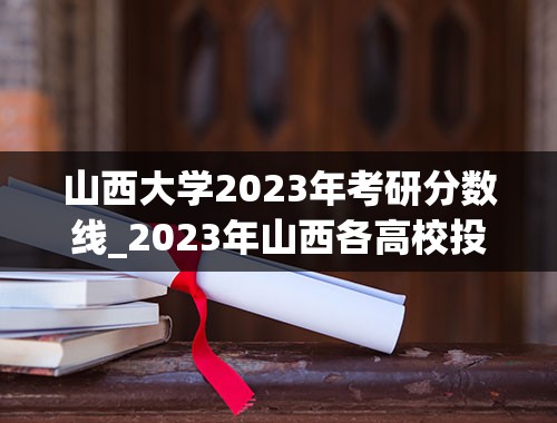 山西大学2023年考研分数线_2023年山西各高校投档线