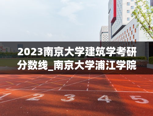 2023南京大学建筑学考研分数线_南京大学浦江学院2023录取分数线