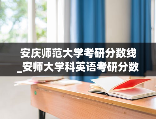 安庆师范大学考研分数线_安师大学科英语考研分数线