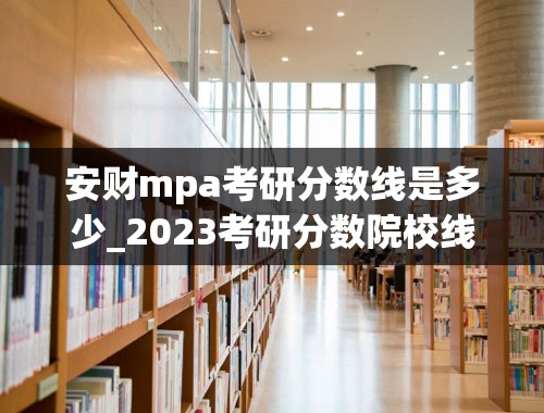 安财mpa考研分数线是多少_2023考研分数院校线最新