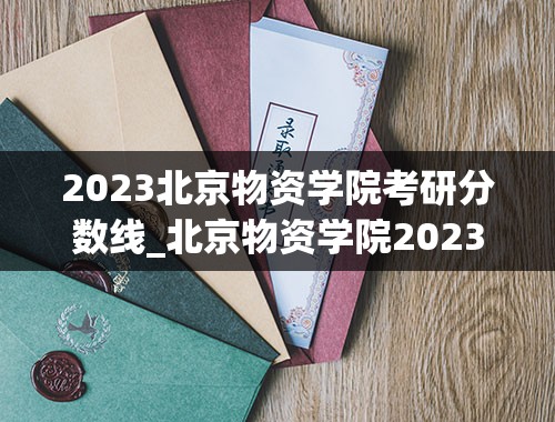 2023北京物资学院考研分数线_北京物资学院2023年高考录取线