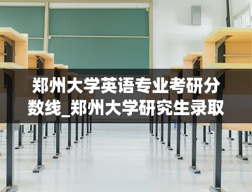 郑州大学英语专业考研分数线_郑州大学研究生录取分数