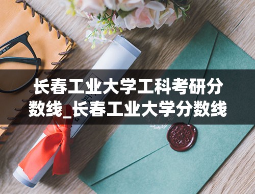 长春工业大学工科考研分数线_长春工业大学分数线