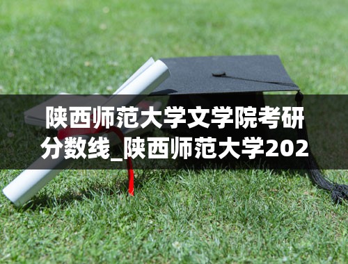 陕西师范大学文学院考研分数线_陕西师范大学2021研究生录取分数线