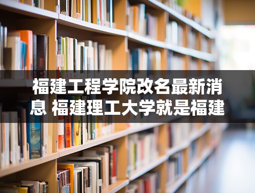 福建工程学院改名最新消息 福建理工大学就是福建工程学院吗？