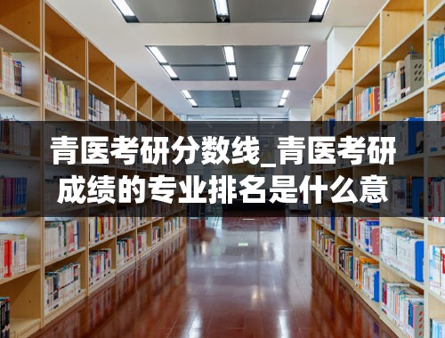 青医考研分数线_青医考研成绩的专业排名是什么意思？