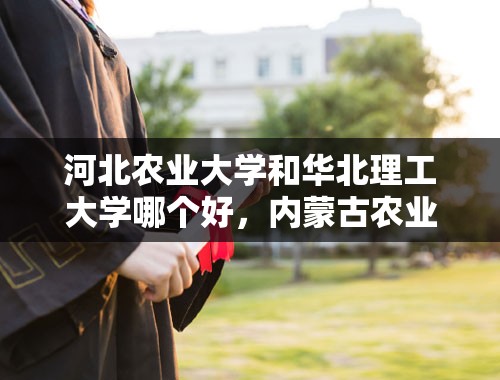 河北农业大学和华北理工大学哪个好，内蒙古农业大学和河北工程大学哪个好？