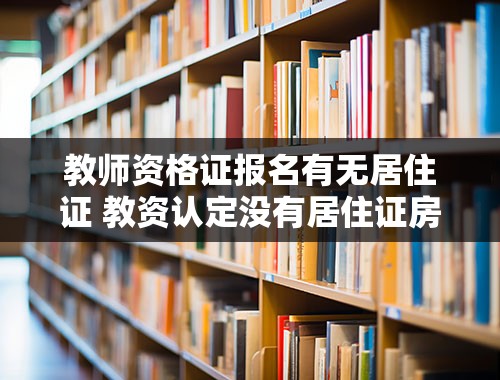 教师资格证报名有无居住证 教资认定没有居住证房产证可以吗